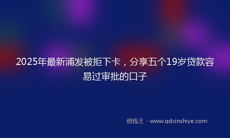 2025年最新浦发被拒下卡，分享五个19岁贷款容易过审批的口子