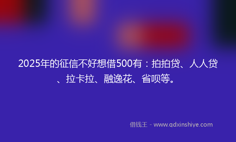 2025年的征信不好想借500有：拍拍贷、人人贷、拉卡拉、融逸花、省呗等。