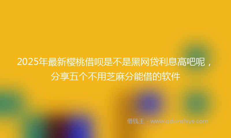 2025年最新樱桃借呗是不是黑网贷利息高吧呢，分享五个不用芝麻分能借的软件