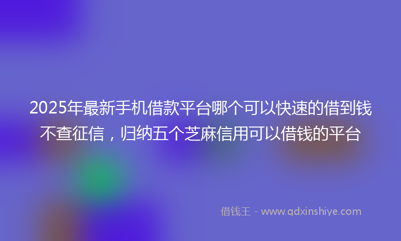 2025年最新手机借款平台哪个可以快速的借到钱不查征信，归纳五个芝麻信用可以借钱的平台