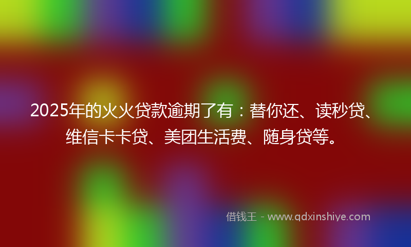 2025年的火火贷款逾期了有：替你还、读秒贷、维信卡卡贷、美团生活费、随身贷等。