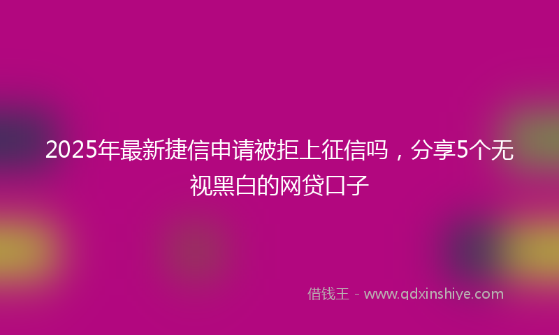 2025年最新捷信申请被拒上征信吗，分享5个无视黑白的网贷口子