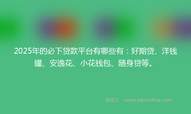 2025年的必下贷款平台有哪些有：好期贷、洋钱罐、安逸花、小花钱包、随身贷等。
