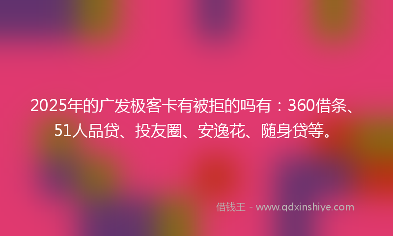 2025年的广发极客卡有被拒的吗有：360借条、51人品贷、投友圈、安逸花、随身贷等。