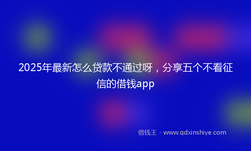2025年最新怎么贷款不通过呀，分享五个不看征信的借钱app