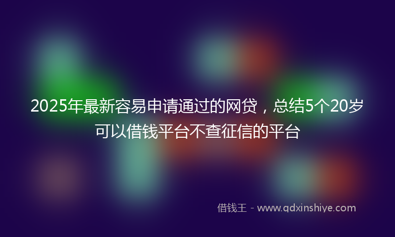 2025年最新容易申请通过的网贷，总结5个20岁可以借钱平台不查征信的平台