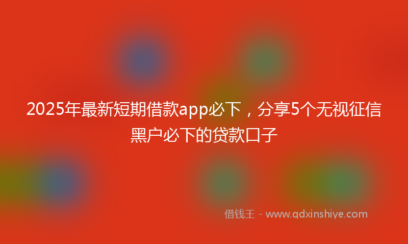 2025年最新短期借款app必下，分享5个无视征信黑户必下的贷款口子