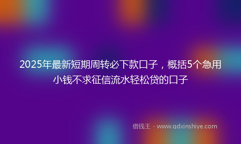 2025年最新短期周转必下款口子，概括5个急用小钱不求征信流水轻松贷的口子