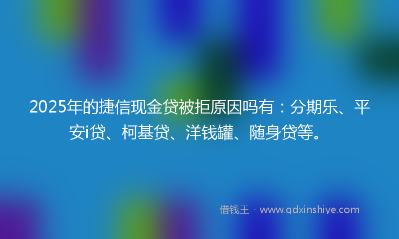 2025年的捷信现金贷被拒原因吗有：分期乐、平安i贷、柯基贷、洋钱罐、随身贷等。