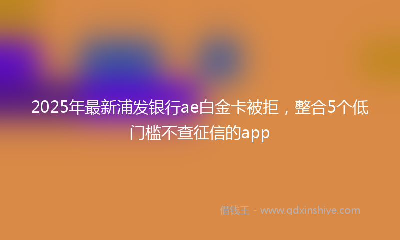 2025年最新浦发银行ae白金卡被拒，整合5个低门槛不查征信的app