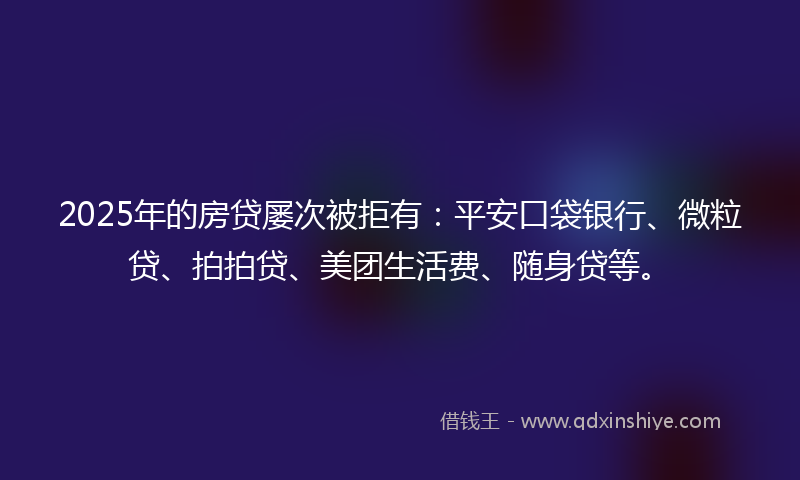 2025年的房贷屡次被拒有：平安口袋银行、微粒贷、拍拍贷、美团生活费、随身贷等。