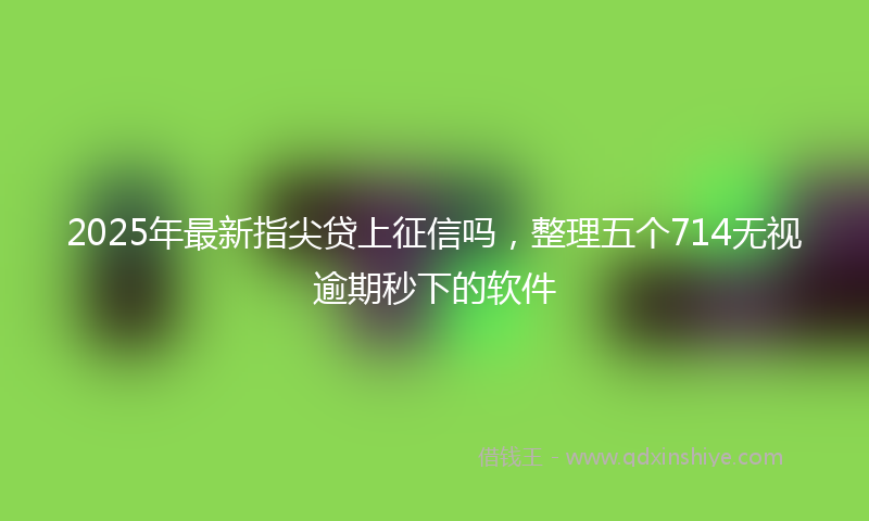 2025年最新指尖贷上征信吗，整理五个714无视逾期秒下的软件