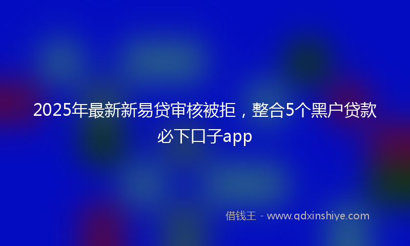2025年最新新易贷审核被拒，整合5个黑户贷款必下口子app