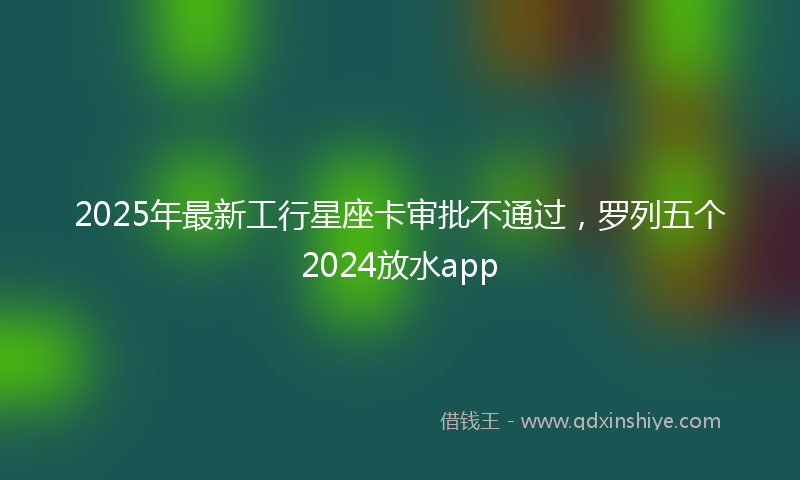 2025年最新工行星座卡审批不通过，罗列五个2024放水app