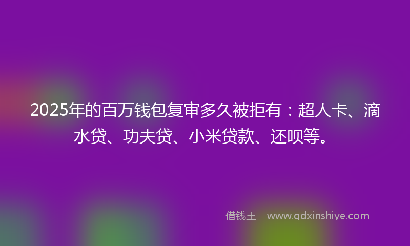 2025年的百万钱包复审多久被拒有：超人卡、滴水贷、功夫贷、小米贷款、还呗等。