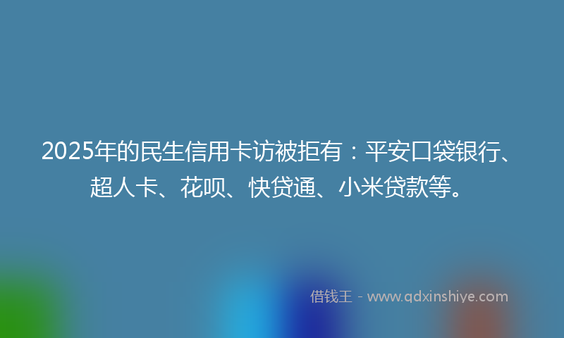 2025年的民生信用卡访被拒有：平安口袋银行、超人卡、花呗、快贷通、小米贷款等。