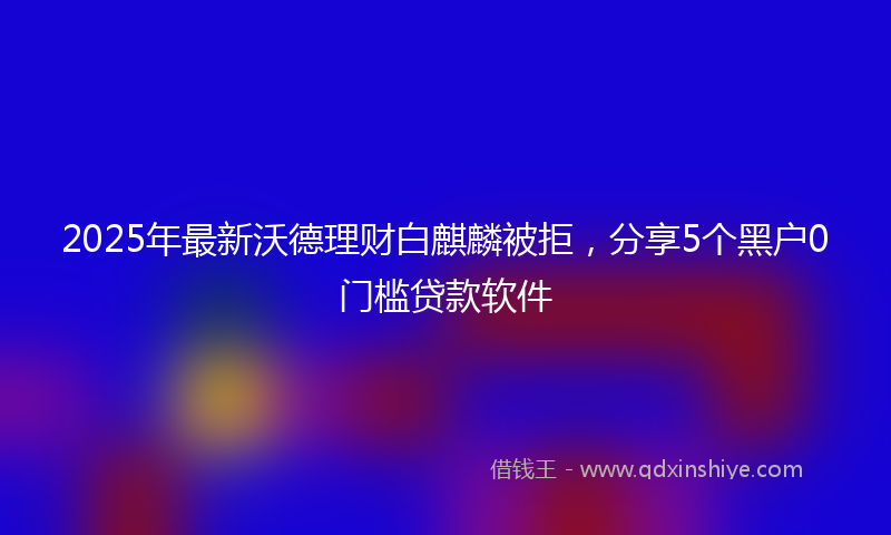 2025年最新沃德理财白麒麟被拒，分享5个黑户0门槛贷款软件