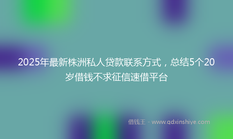 2025年最新株洲私人贷款联系方式，总结5个20岁借钱不求征信速借平台