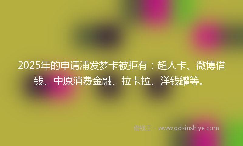 2025年的申请浦发梦卡被拒有：超人卡、微博借钱、中原消费金融、拉卡拉、洋钱罐等。