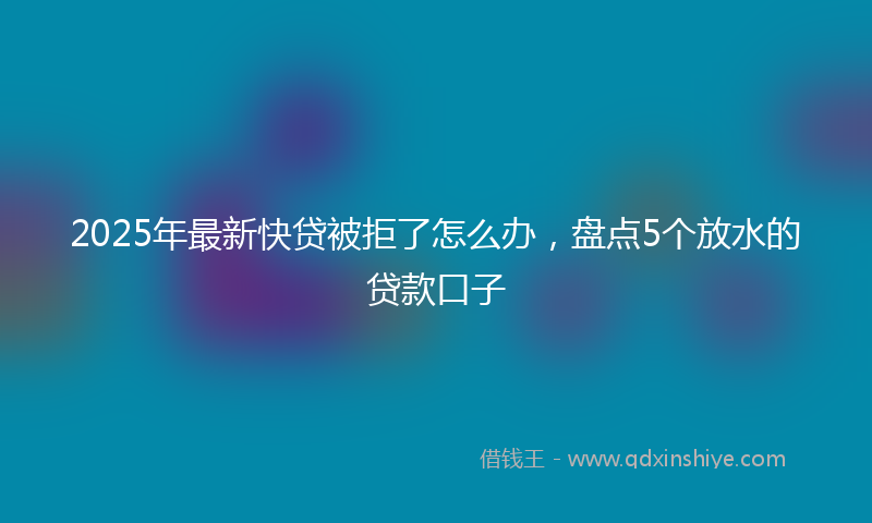 2025年最新快贷被拒了怎么办，盘点5个放水的贷款口子