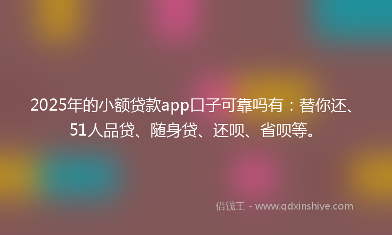 2025年的小额贷款app口子可靠吗有：替你还、51人品贷、随身贷、还呗、省呗等。