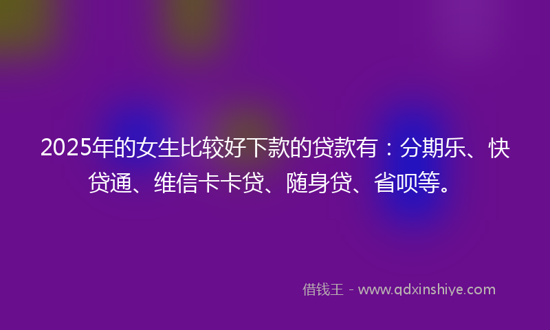 2025年的女生比较好下款的贷款有：分期乐、快贷通、维信卡卡贷、随身贷、省呗等。