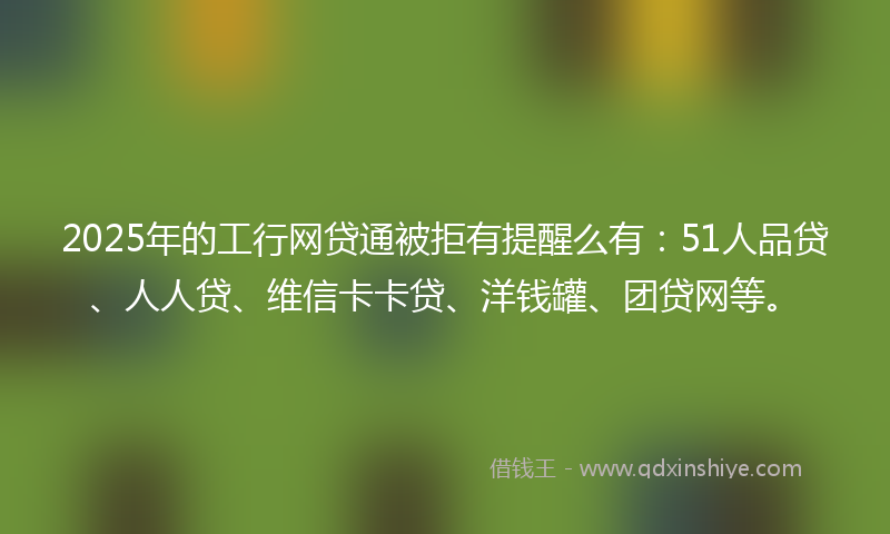 2025年的工行网贷通被拒有提醒么有：51人品贷、人人贷、维信卡卡贷、洋钱罐、团贷网等。