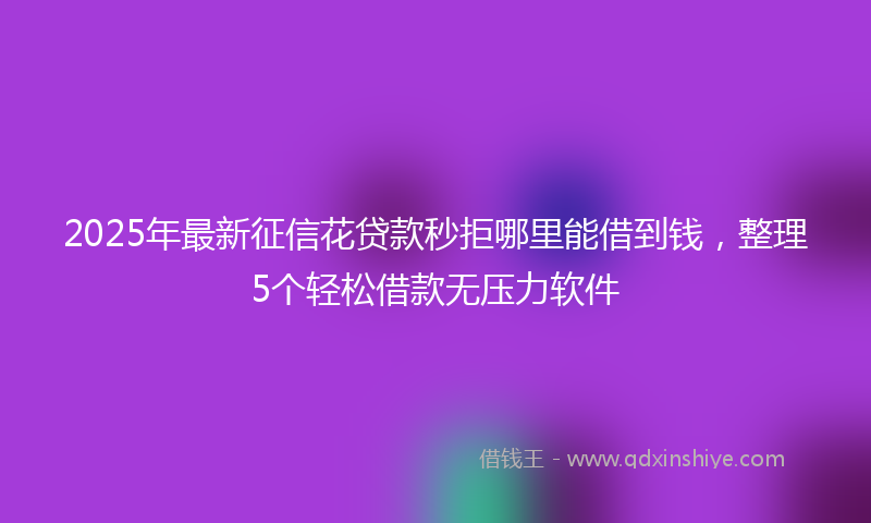 2025年最新征信花贷款秒拒哪里能借到钱，整理5个轻松借款无压力软件