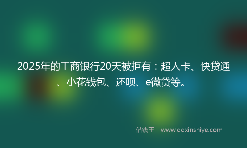 2025年的工商银行20天被拒有：超人卡、快贷通、小花钱包、还呗、e微贷等。