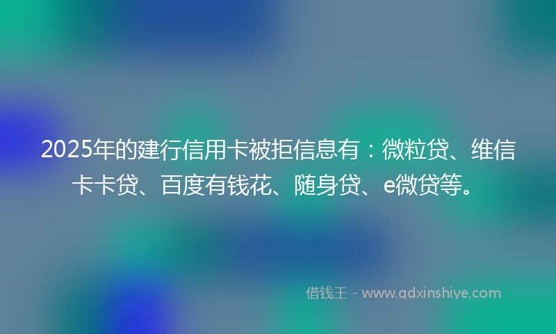 2025年的建行信用卡被拒信息有：微粒贷、维信卡卡贷、百度有钱花、随身贷、e微贷等。