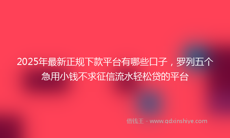 2025年最新正规下款平台有哪些口子，罗列五个急用小钱不求征信流水轻松贷的平台