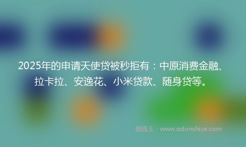 2025年的申请天使贷被秒拒有：中原消费金融、拉卡拉、安逸花、小米贷款、随身贷等。