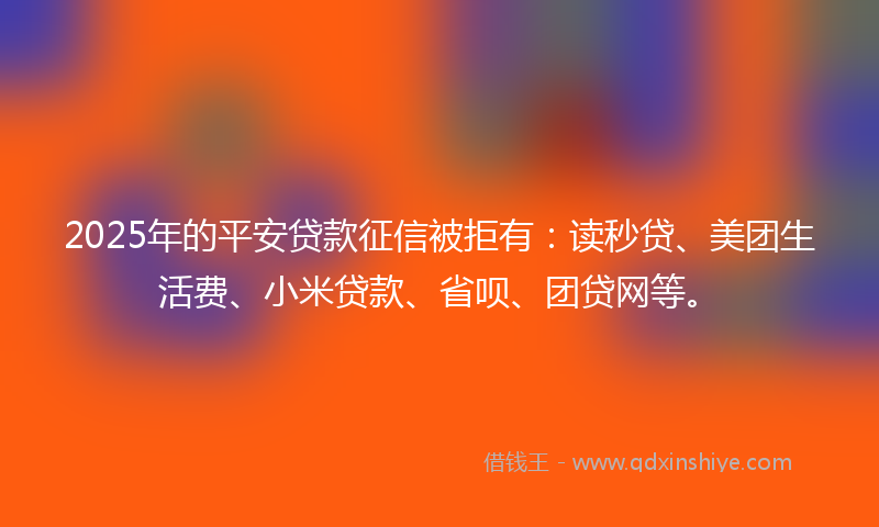 2025年的平安贷款征信被拒有：读秒贷、美团生活费、小米贷款、省呗、团贷网等。