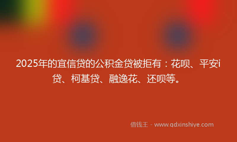 2025年的宜信贷的公积金贷被拒有：花呗、平安i贷、柯基贷、融逸花、还呗等。