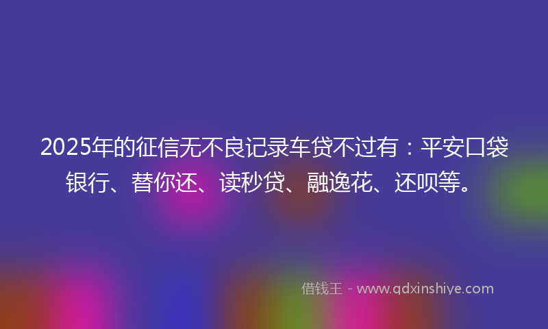 2025年的征信无不良记录车贷不过有：平安口袋银行、替你还、读秒贷、融逸花、还呗等。
