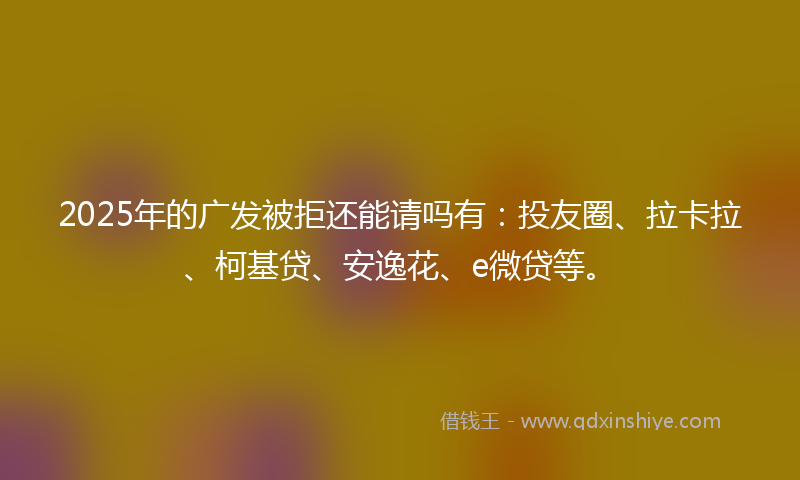 2025年的广发被拒还能请吗有：投友圈、拉卡拉、柯基贷、安逸花、e微贷等。