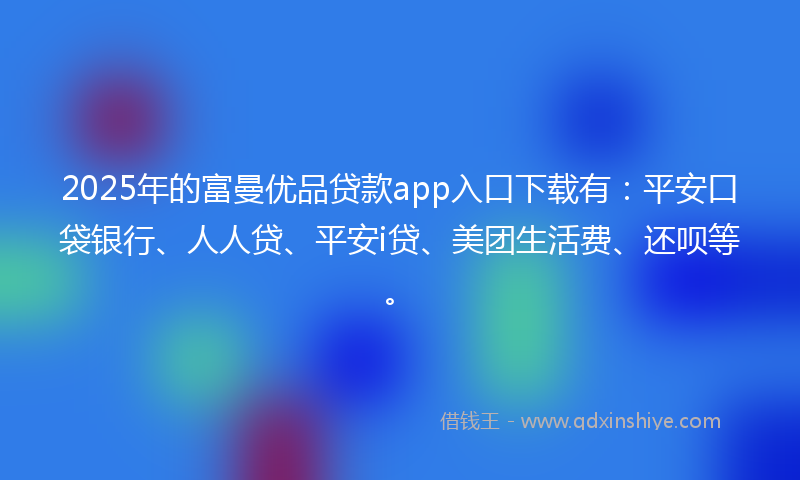2025年的富曼优品贷款app入口下载有：平安口袋银行、人人贷、平安i贷、美团生活费、还呗等。