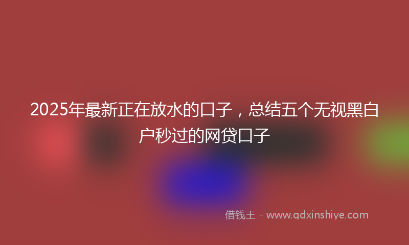 2025年最新正在放水的口子，总结五个无视黑白户秒过的网贷口子