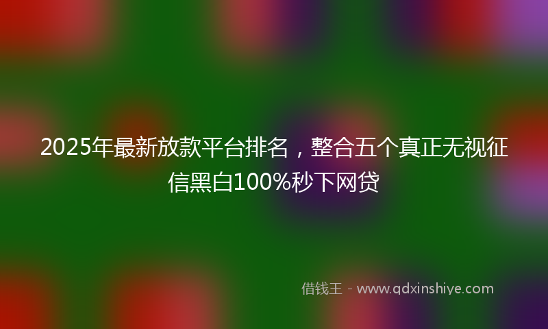 2025年最新放款平台排名，整合五个真正无视征信黑白100%秒下网贷