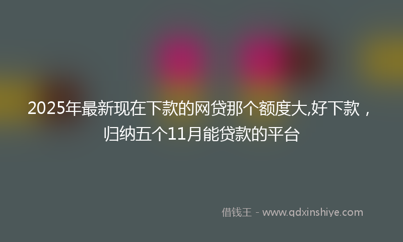 2025年最新现在下款的网贷那个额度大,好下款，归纳五个11月能贷款的平台