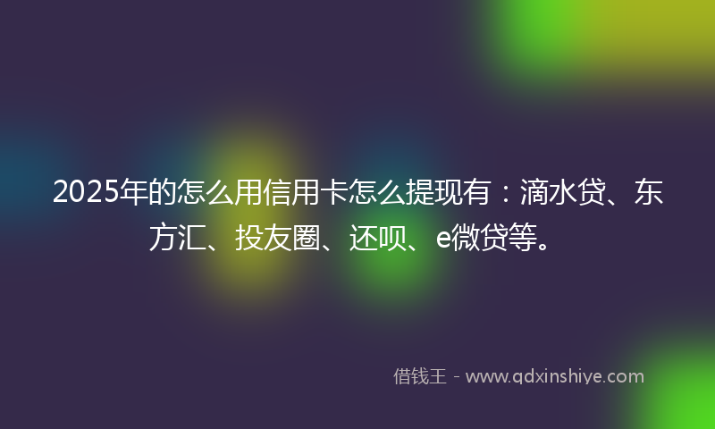 2025年的怎么用信用卡怎么提现有：滴水贷、东方汇、投友圈、还呗、e微贷等。