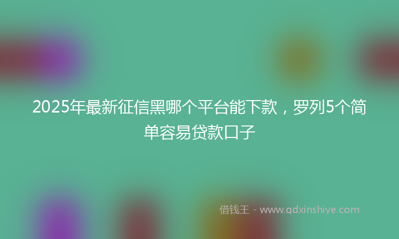2025年最新征信黑哪个平台能下款，罗列5个简单容易贷款口子