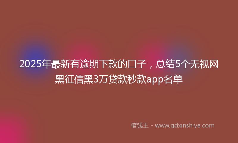 2025年最新有逾期下款的口子，总结5个无视网黑征信黑3万贷款秒款app名单