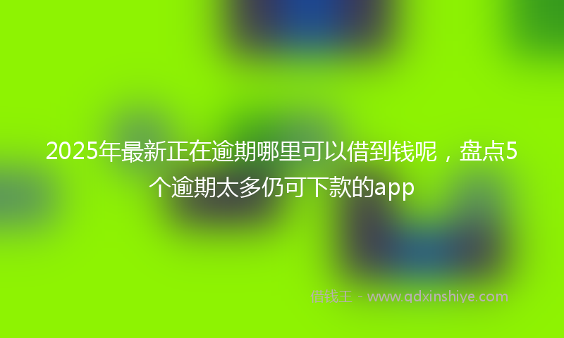 2025年最新正在逾期哪里可以借到钱呢，盘点5个逾期太多仍可下款的app