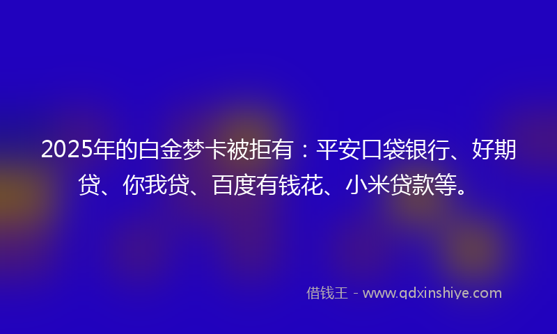 2025年的白金梦卡被拒有：平安口袋银行、好期贷、你我贷、百度有钱花、小米贷款等。