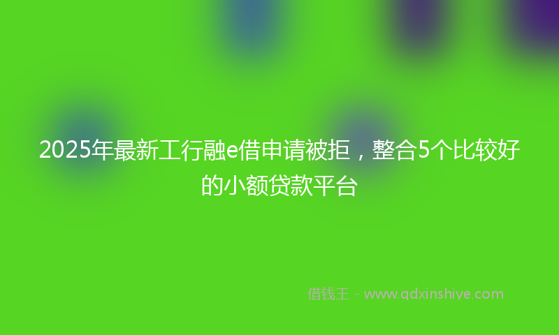 2025年最新工行融e借申请被拒，整合5个比较好的小额贷款平台