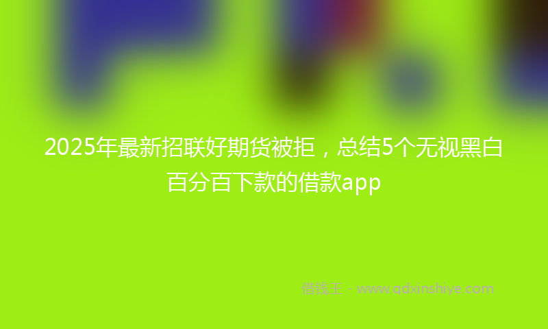 2025年最新招联好期货被拒，总结5个无视黑白百分百下款的借款app