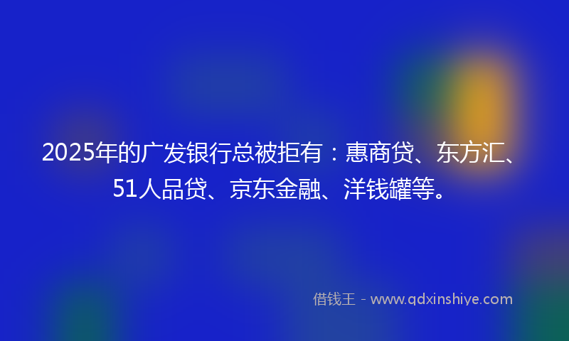 2025年的广发银行总被拒有：惠商贷、东方汇、51人品贷、京东金融、洋钱罐等。