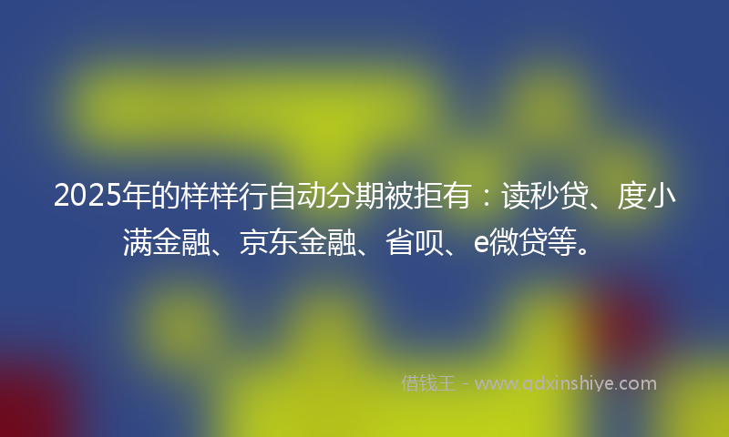2025年的样样行自动分期被拒有：读秒贷、度小满金融、京东金融、省呗、e微贷等。