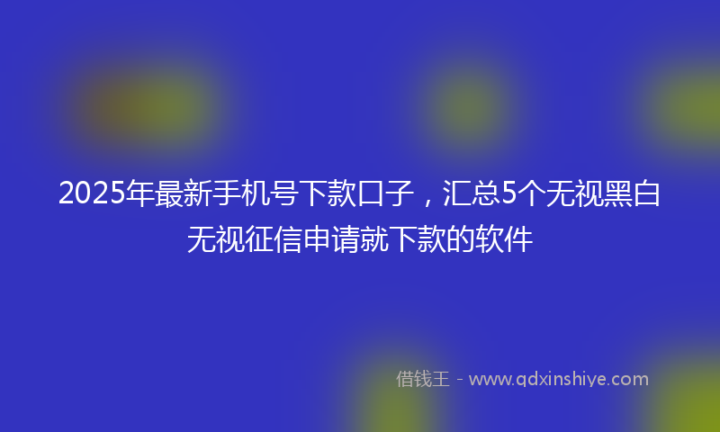 2025年最新手机号下款口子，汇总5个无视黑白无视征信申请就下款的软件